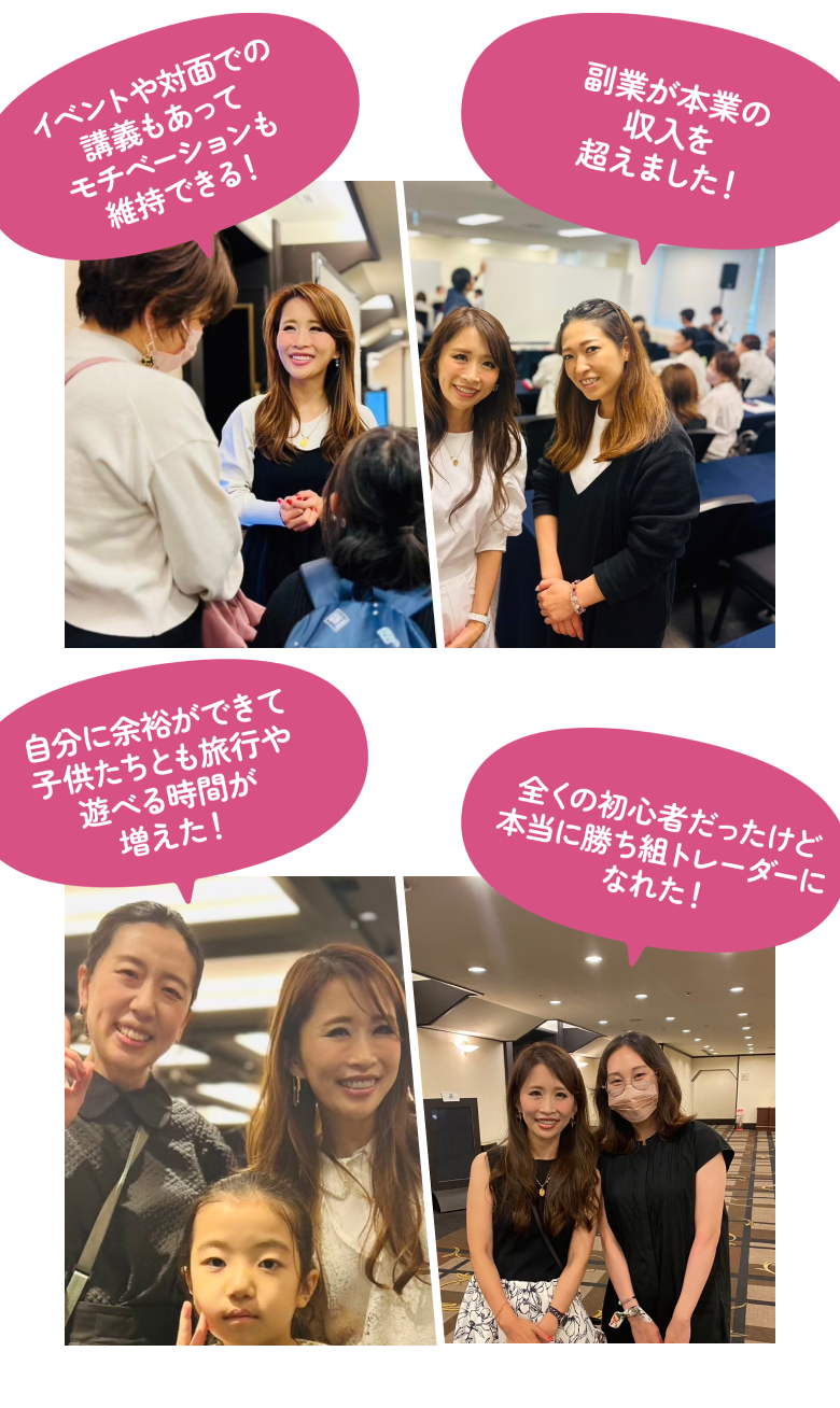 イベントや対面での講義もあってモチベーションも維持できる! 副業が本業の収入を超えました! 自分に余裕ができて子供たちとも旅行や遊べる時間が増えた! 全くの初心者だったけど本当に勝ち組トレーダーになれた!