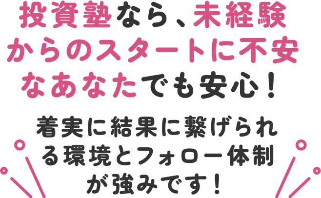 投資塾なら、未経験からのスタートに不安なあなたでも安心!着実に結果に繋げられる環境とフォロー体制が強みです!